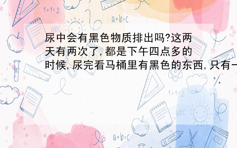 尿中会有黑色物质排出吗?这两天有两次了,都是下午四点多的时候,尿完看马桶里有黑色的东西,只有一小块,分不清是衣服上掉的东西还是尿液排出的,没有其他反应,尿液也很清澈,会有这种情