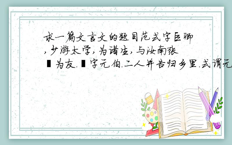 求一篇文言文的题目范式字巨卿,少游太学,为诸生,与汝南张劭为友.劭字元伯.二人并告归乡里.式谓元伯曰：“后二年当还,将过拜尊亲,见孺子焉.”乃共克期日.后期方至,元伯具以白母,请设馔