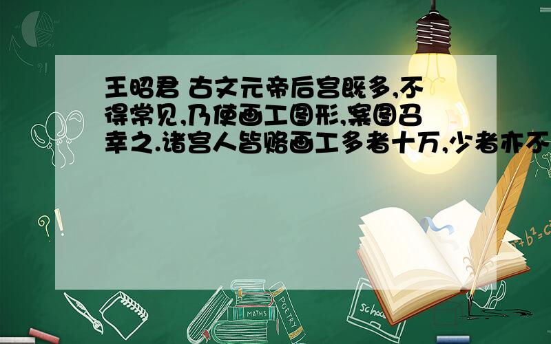 王昭君 古文元帝后宫既多,不得常见,乃使画工图形,案图召幸之.诸宫人皆赂画工多者十万,少者亦不减五万,独王嫱不肯,遂不得见.匈奴入朝求美人为阏氏,于是上案图以昭君行及去召见,貌为后