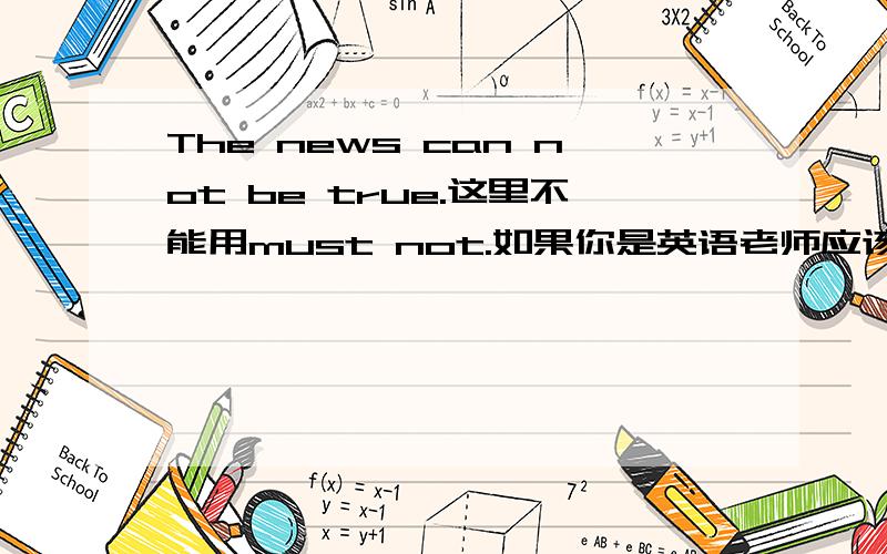 The news can not be true.这里不能用must not.如果你是英语老师应该怎么讲解