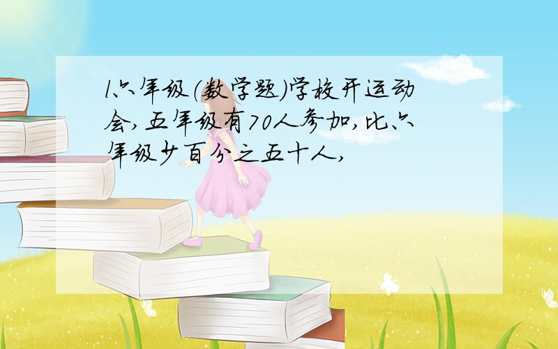 l六年级（数学题)学校开运动会,五年级有70人参加,比六年级少百分之五十人,