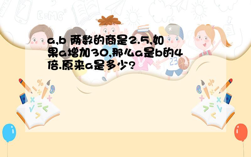 a,b 两数的商是2.5,如果a增加30,那么a是b的4倍.原来a是多少?