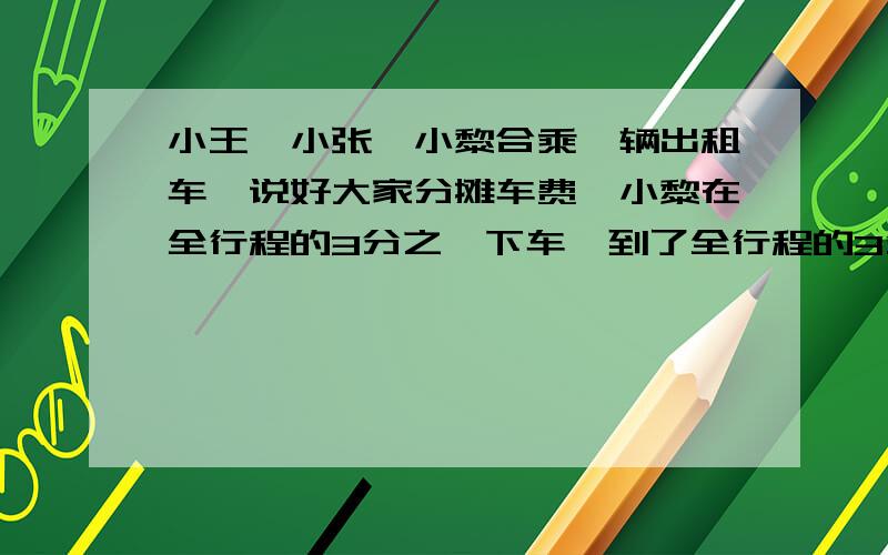 小王、小张、小黎合乘一辆出租车,说好大家分摊车费,小黎在全行程的3分之一下车,到了全行程的3分之2小张也下扯了,最后小王一个人做到了终点,共付90元.请你算一算,小黎、小张各应付给小