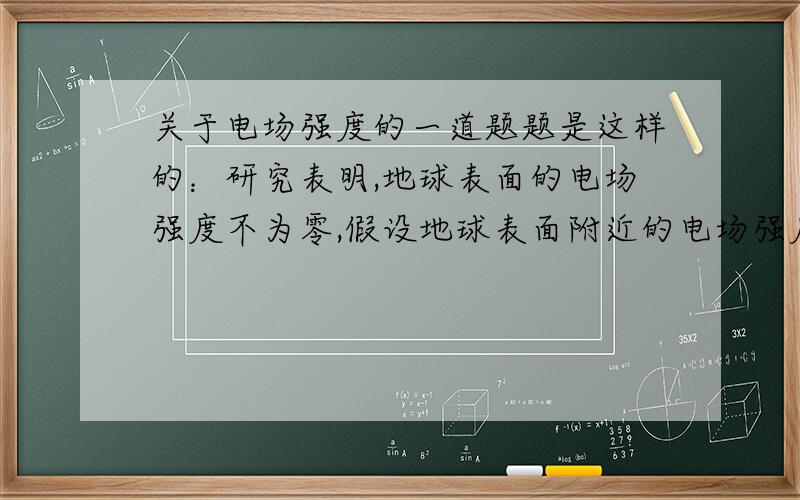 关于电场强度的一道题题是这样的：研究表明,地球表面的电场强度不为零,假设地球表面附近的电场强度的平均值为20N/C,方向垂直地球表面向下,则地球表面带__电,平均每平方米表面带电量为q