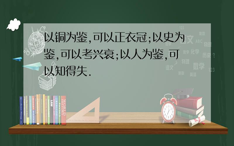 以铜为鉴,可以正衣冠;以史为鉴,可以考兴衰;以人为鉴,可以知得失.