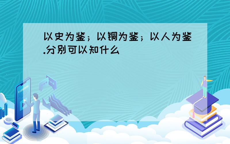 以史为鉴；以铜为鉴；以人为鉴.分别可以知什么