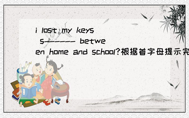 i lost my keys s------ between home and school?根据首字母提示完成句子