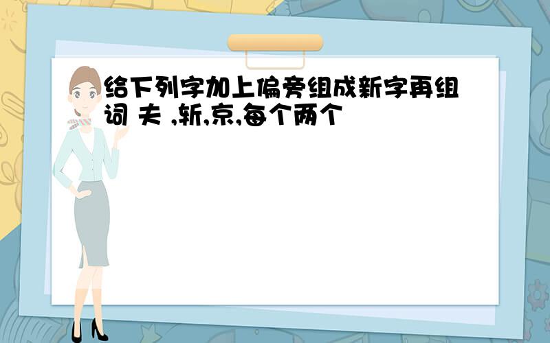 给下列字加上偏旁组成新字再组词 夫 ,斩,京,每个两个