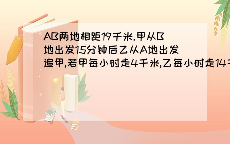 AB两地相距19千米,甲从B地出发15分钟后乙从A地出发追甲,若甲每小时走4千米,乙每小时走14千米.问乙