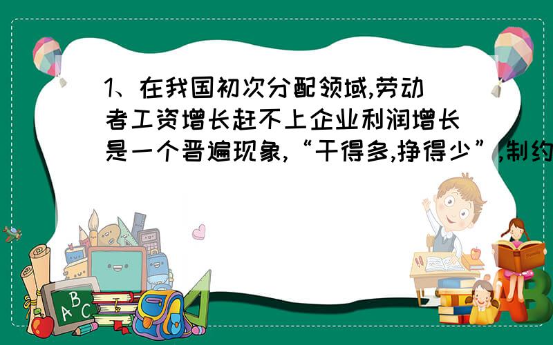 1、在我国初次分配领域,劳动者工资增长赶不上企业利润增长是一个晋遍现象,“干得多,挣得少”,制约着百姓消费能力和生活质量的提高.调整国民收入分配结构,真正让人们“劳有所得”,应