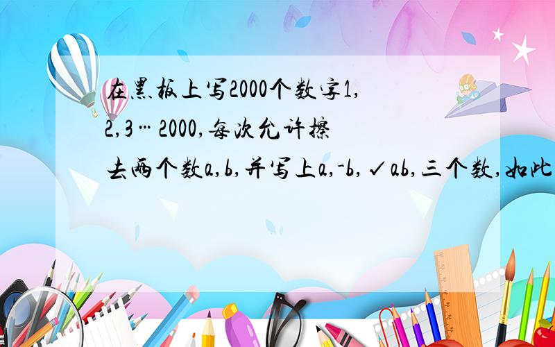 在黑板上写2000个数字1,2,3…2000,每次允许擦去两个数a,b,并写上a,-b,√ab,三个数,如此下去8000次后得到10000个数,这能否都小于500?说明理由