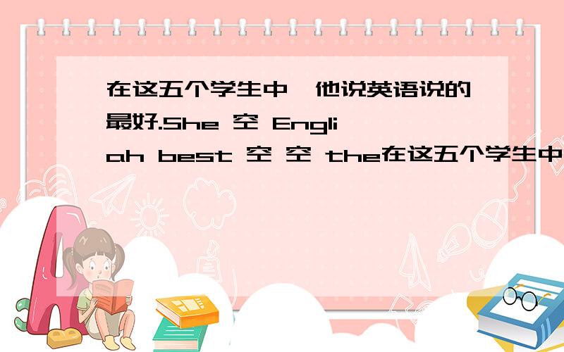 在这五个学生中,他说英语说的最好.She 空 Engliah best 空 空 the在这五个学生中,他说英语说的最好.She 空 Engliah best 空 空 the five students..