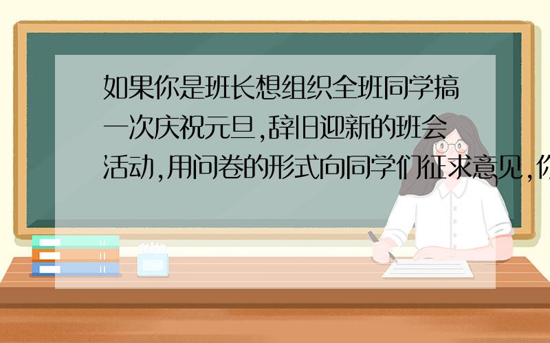 如果你是班长想组织全班同学搞一次庆祝元旦,辞旧迎新的班会活动,用问卷的形式向同学们征求意见,你设计的调