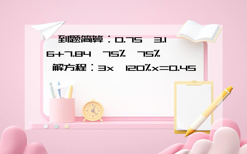 一到题简算：0.75*3.16+7.84*75%—75% 解方程：3x—120%x=0.45