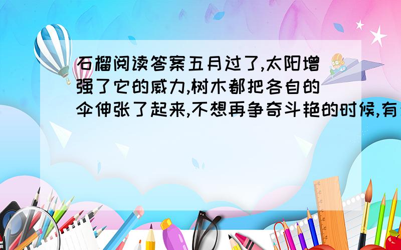 石榴阅读答案五月过了,太阳增强了它的威力,树木都把各自的伞伸张了起来,不想再争奇斗艳的时候,有少数的树木却在这时开起了花来.石榴树便是这少数树木中的最可爱的一种.石榴有梅树的