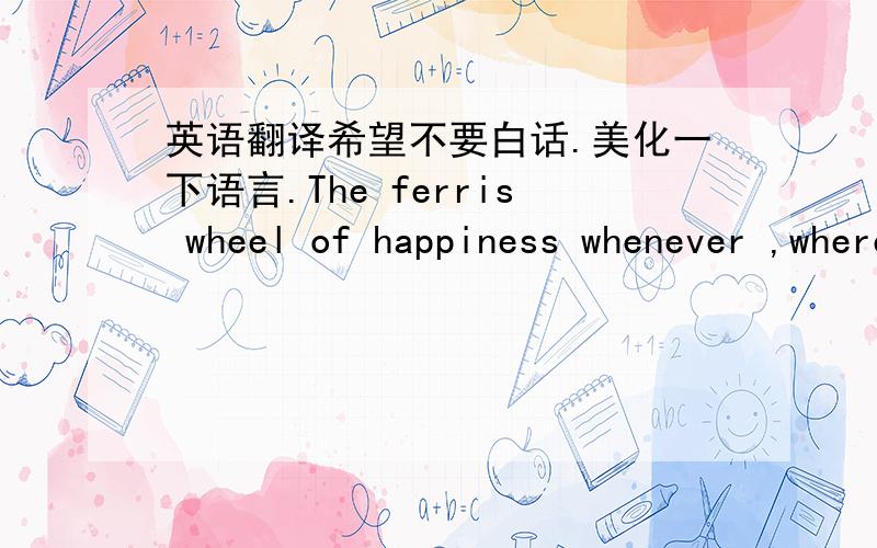 英语翻译希望不要白话.美化一下语言.The ferris wheel of happiness whenever ,wherever,whateverThank god that you were by my sideI learned to laugh through my tears.I’m gonna learn to love without fear .After so much sufferring,I've fin