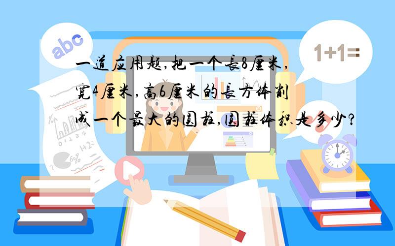 一道应用题,把一个长8厘米,宽4厘米,高6厘米的长方体削成一个最大的圆柱,圆柱体积是多少?