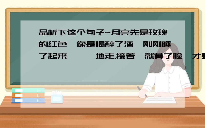 品析下这个句子~月亮先是玫瑰的红色,像是喝醉了酒,刚刚睡了起来,蹒跚地走.接着,就黄了脸,才要看那黄中的青紫色,它就又白了,极白极白的,夜空里就笼上了一层淡淡的乳白色.