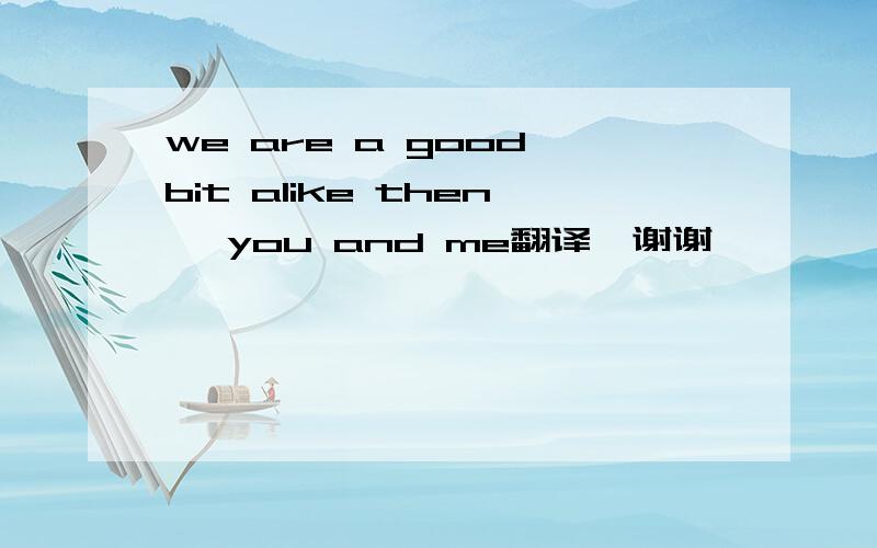 we are a good bit alike then ,you and me翻译,谢谢