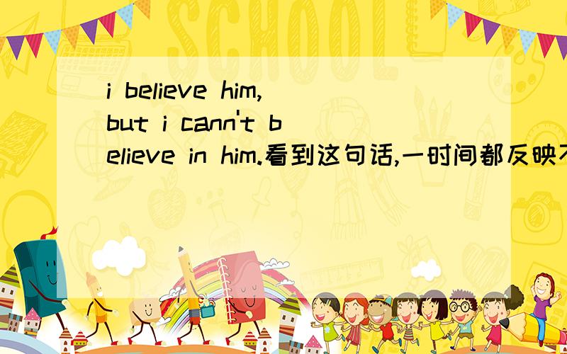 i believe him,but i cann't believe in him.看到这句话,一时间都反映不过来了,