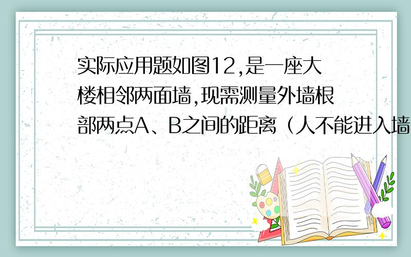 实际应用题如图12,是一座大楼相邻两面墙,现需测量外墙根部两点A、B之间的距离（人不能进入墙内侧量）.请你按以下要求设计一个方案测量A、B的距离.（1）画出测量图案（2）写出方案步骤