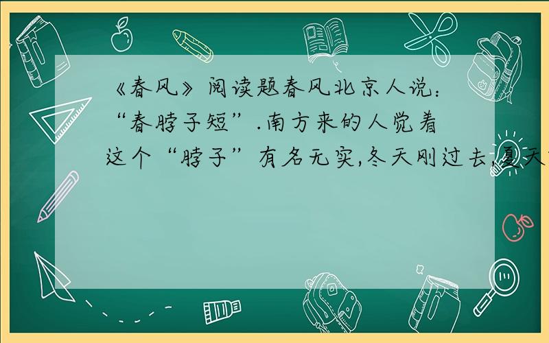 《春风》阅读题春风北京人说：“春脖子短”.南方来的人觉着这个“脖子”有名无实,冬天刚过去,夏天就来到眼前了.　　最激烈的意见是：“哪里有什么春天,只见起风、起风,成天刮土、刮