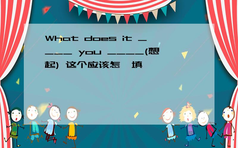What does it ____ you ____(想起) 这个应该怎麽填