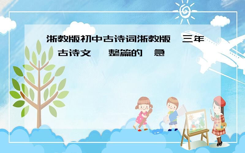 浙教版初中古诗词浙教版,三年,古诗文 ,整篇的,急