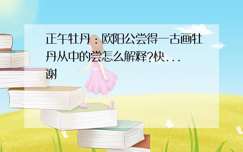 正午牡丹：欧阳公尝得一古画牡丹从中的尝怎么解释?快...谢