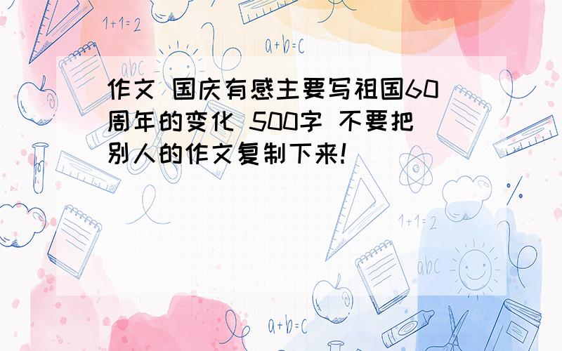 作文 国庆有感主要写祖国60周年的变化 500字 不要把别人的作文复制下来！