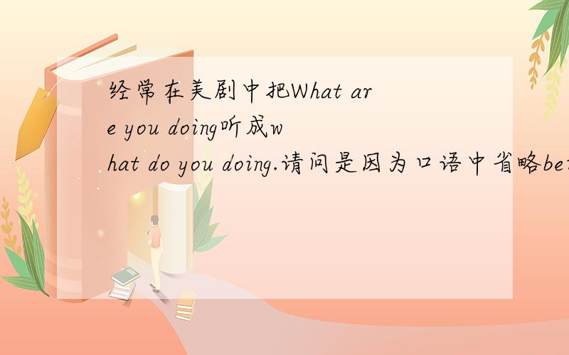 经常在美剧中把What are you doing听成what do you doing.请问是因为口语中省略be动词are所以听起来像,还是真的可以用what do you doing这种错误语法?