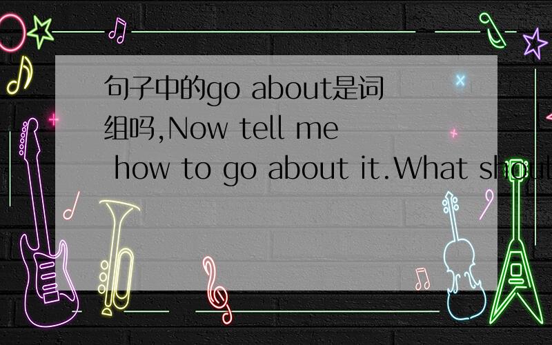 句子中的go about是词组吗,Now tell me how to go about it.What should I do first?