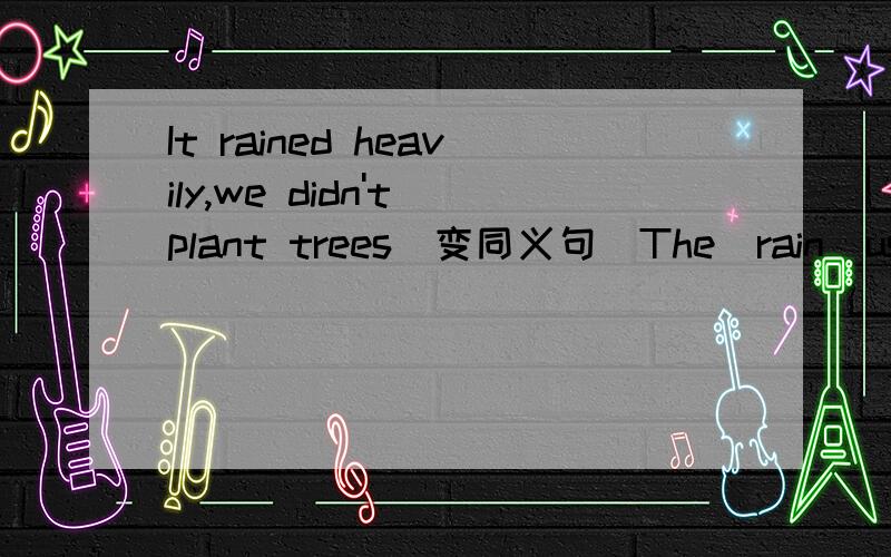 It rained heavily,we didn't plant trees（变同义句）The_rain_us_ _trees.