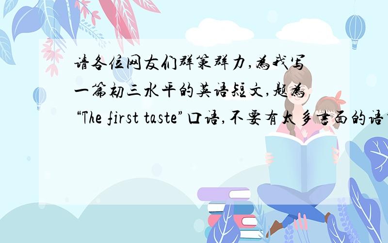 请各位网友们群策群力,为我写一篇初三水平的英语短文,题为“The first taste”口语,不要有太多书面的语言,我的比赛就看你们了,努力!