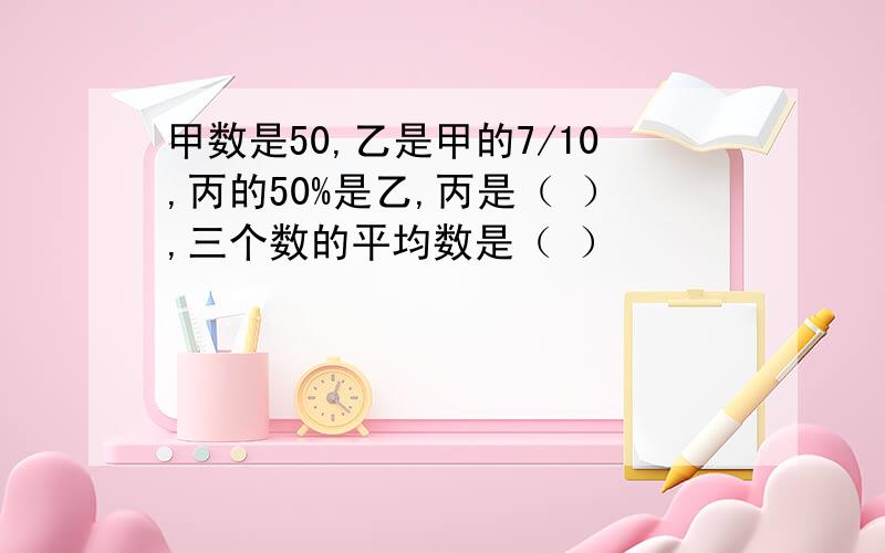 甲数是50,乙是甲的7/10,丙的50%是乙,丙是（ ）,三个数的平均数是（ ）