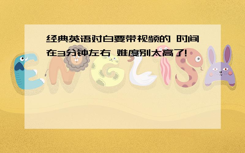 经典英语对白要带视频的 时间在3分钟左右 难度别太高了!