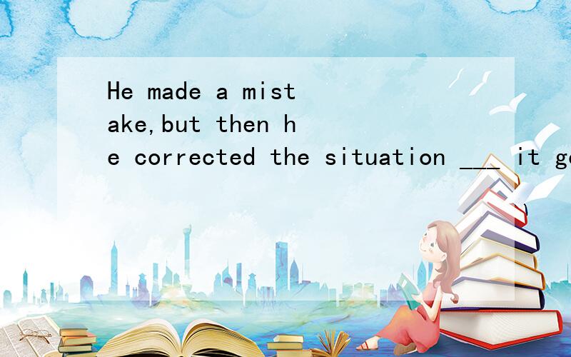 He made a mistake,but then he corrected the situation ___ it got worse.A.until B.as C.before D.when请高手给个确切的答案,再讲下其中的语法知识,我将感激不尽!