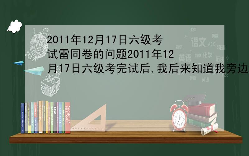 2011年12月17日六级考试雷同卷的问题2011年12月17日六级考完试后,我后来知道我旁边那位同学与我的听力和阅读选择题选项基本一样,包括错误的选项也大多一样,我也不确定有没有抄袭,不过完