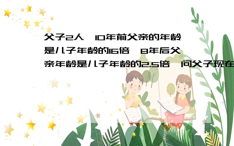 父子2人,10年前父亲的年龄是儿子年龄的16倍,8年后父亲年龄是儿子年龄的2.5倍,问父子现在年龄各是多少岁?