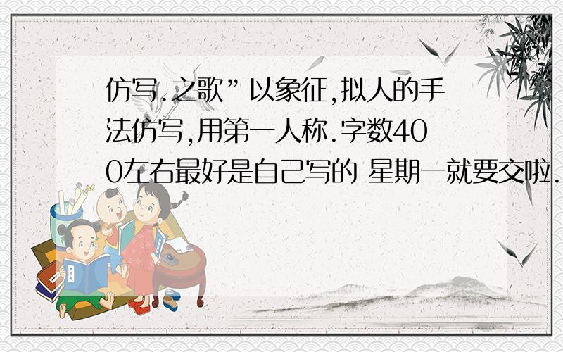 仿写.之歌”以象征,拟人的手法仿写,用第一人称.字数400左右最好是自己写的 星期一就要交啦.