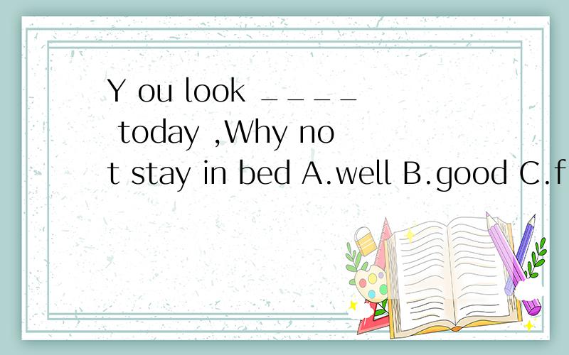 Y ou look ____ today ,Why not stay in bed A.well B.good C.fine D.ill