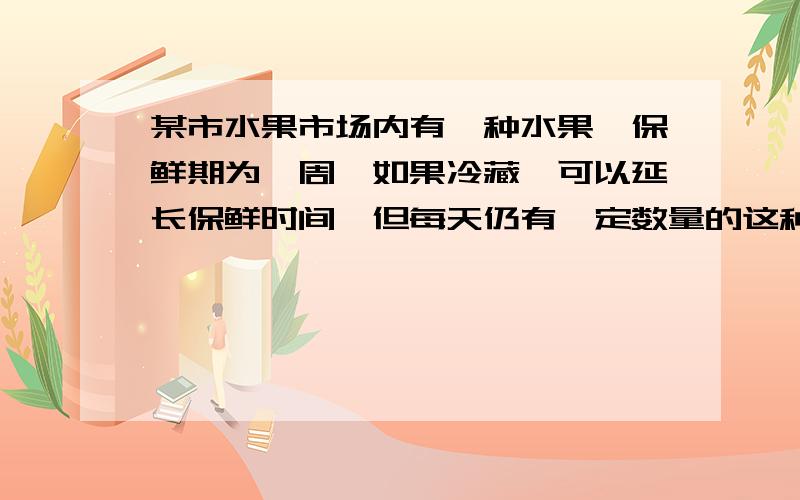 某市水果市场内有一种水果,保鲜期为一周,如果冷藏,可以延长保鲜时间,但每天仍有一定数量的这种水果变质,假设这种保鲜期内的个体重量基本保持不变,现有一个体户,按市场价格收购了这种