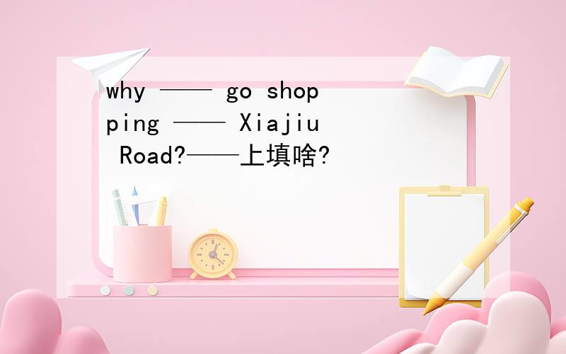 why —— go shopping —— Xiajiu Road?——上填啥?