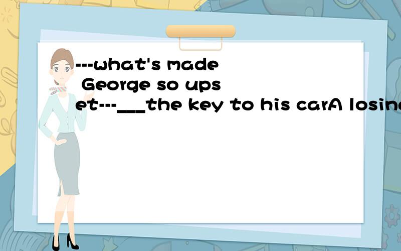 ---what's made George so upset---___the key to his carA losing B lost为什么不选B呢?已经是过去的事了呀