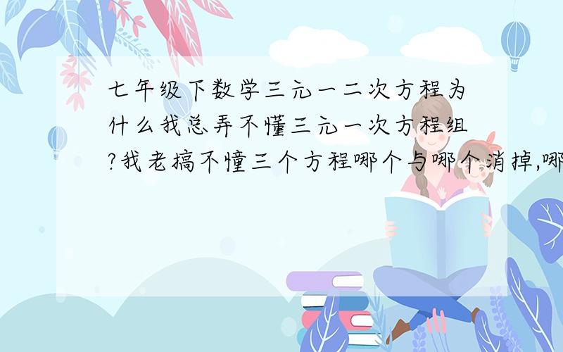 七年级下数学三元一二次方程为什么我总弄不懂三元一次方程组?我老搞不憧三个方程哪个与哪个消掉,哪个要乘,我面对这些三元一次方程都好烦啊!谁来救救我啊,我快晕掉了