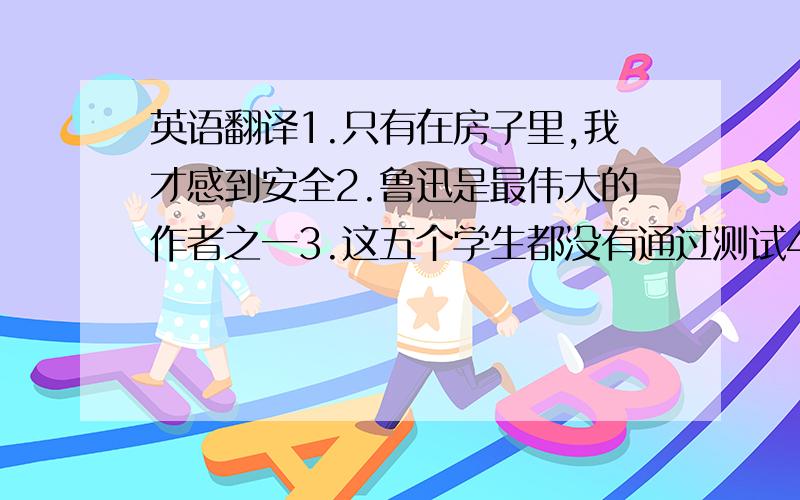 英语翻译1.只有在房子里,我才感到安全2.鲁迅是最伟大的作者之一3.这五个学生都没有通过测试4.这双胞胎中的一个将去北京5.那个不可能是只鸟,那是一个人