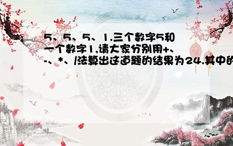 5、5、5、1.三个数字5和一个数字1,请大家分别用+、-、*、/法算出这道题的结果为24.其中的数字不能多用或重复使用.