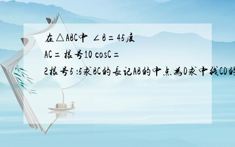 在△ABC中 ∠B=45度 AC=根号10 cosC= 2根号5 ：5求BC的长记AB的中点为D求中线CD的长.