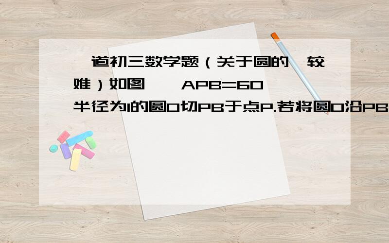 一道初三数学题（关于圆的,较难）如图,∠APB=60°,半径为1的圆O切PB于点P.若将圆O沿PB向右滚动,当圆O滚动到与PA相切时,圆心O移动的距离是多少?