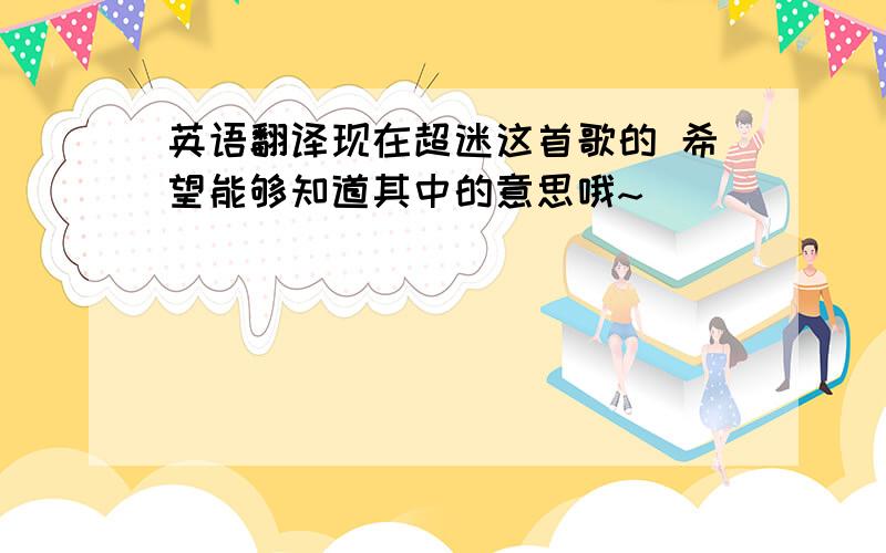 英语翻译现在超迷这首歌的 希望能够知道其中的意思哦~